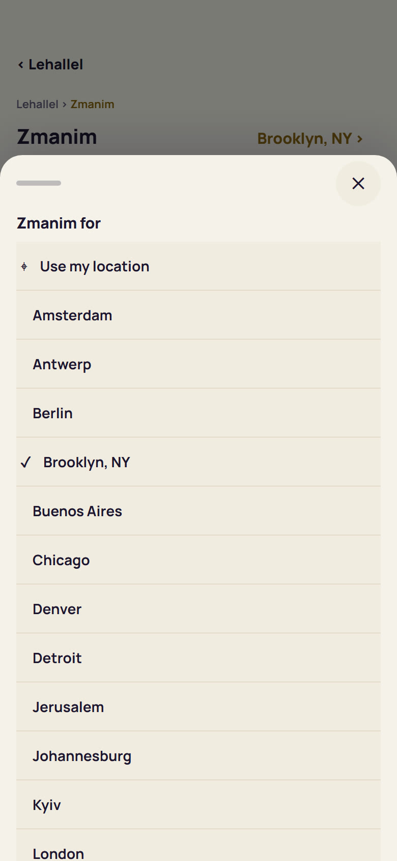 LeHallel's Zmanim for: Use my location, or a city from the list (Amsterdam, Antwerp, Berlin, Brooklyn NY, Buenos Aires, Chicago, Denver, Detroit, Jerusalem, Johannesburg, Kyiv, London and more)